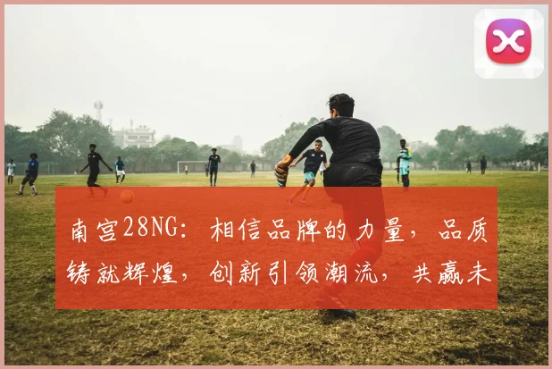 南宫28NG：相信品牌的力量，品质铸就辉煌，创新引领潮流，共赢未来，共筑品牌梦
