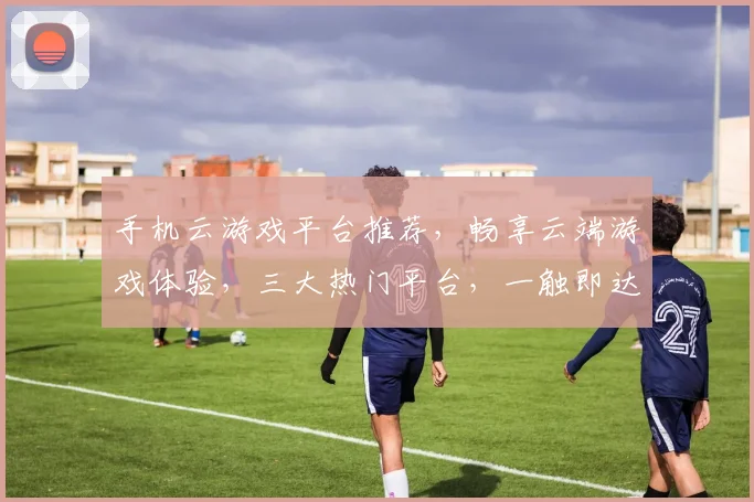 手机云游戏平台推荐，畅享云端游戏体验，三大热门平台，一触即达