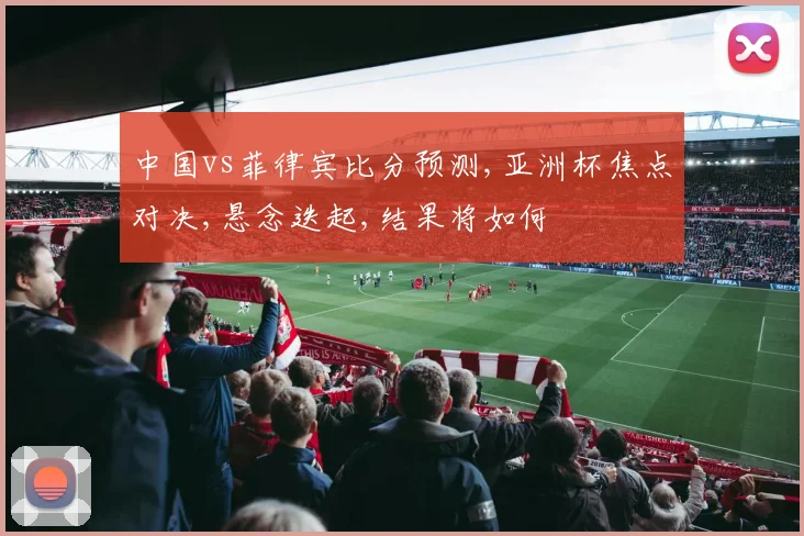 中国vs菲律宾比分预测,亚洲杯焦点对决,悬念迭起,结果将如何