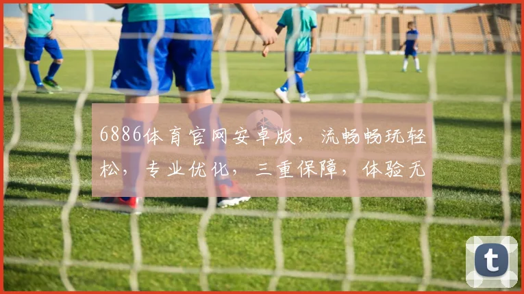 6886体育官网安卓版，流畅畅玩轻松，专业优化，三重保障，体验无忧